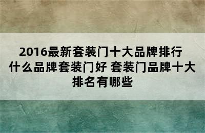 2016最新套装门十大品牌排行 什么品牌套装门好 套装门品牌十大排名有哪些